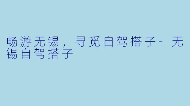畅游无锡，寻觅自驾搭子-无锡自驾搭子
