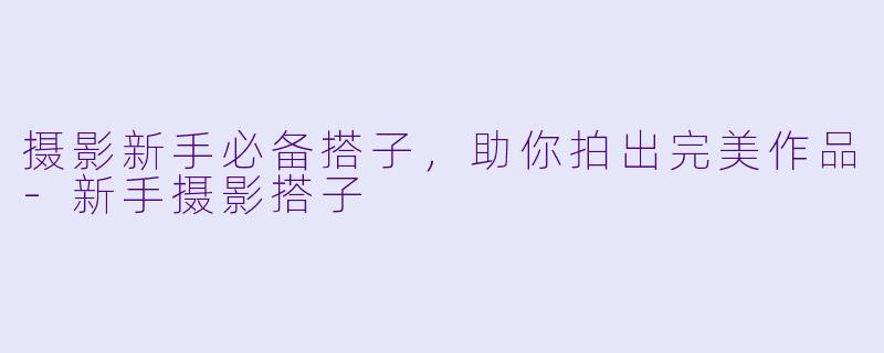 摄影新手必备搭子，助你拍出完美作品-新手摄影搭子
