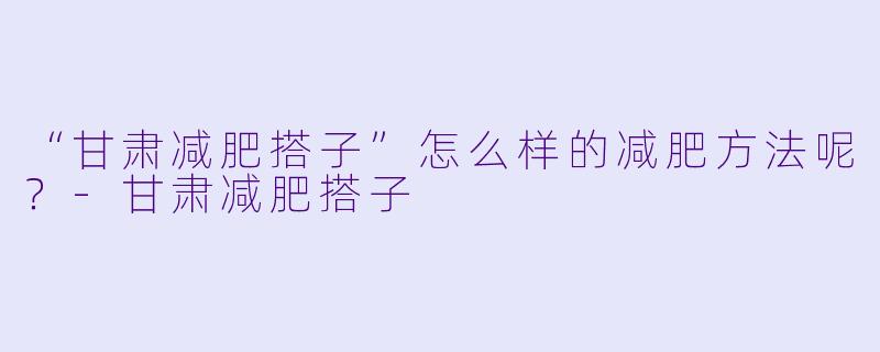 “甘肃减肥搭子”怎么样的减肥方法呢？