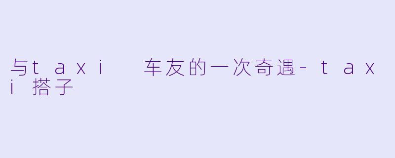 与taxi 车友的一次奇遇-taxi搭子