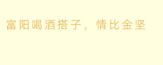 富阳喝酒搭子，情比金坚