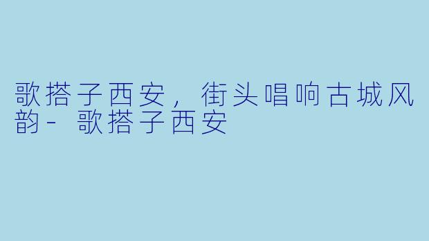 歌搭子西安，街头唱响古城风韵-歌搭子西安