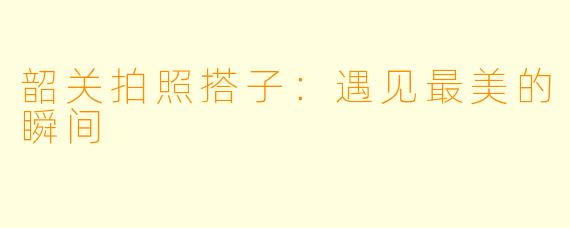 韶关拍照搭子：遇见最美的瞬间