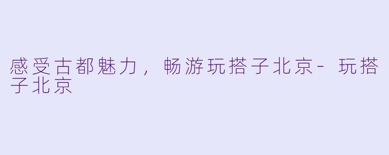 感受古都魅力，畅游玩搭子北京-玩搭子北京