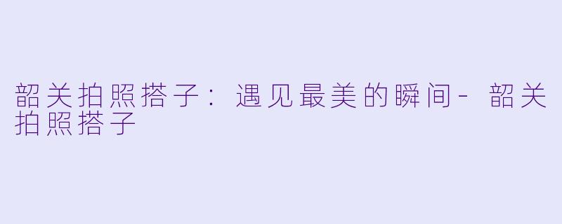 韶关拍照搭子：遇见最美的瞬间-韶关拍照搭子