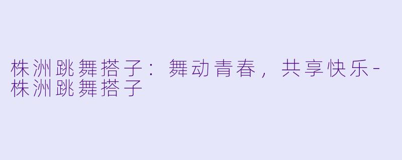 株洲跳舞搭子：舞动青春，共享快乐-株洲跳舞搭子