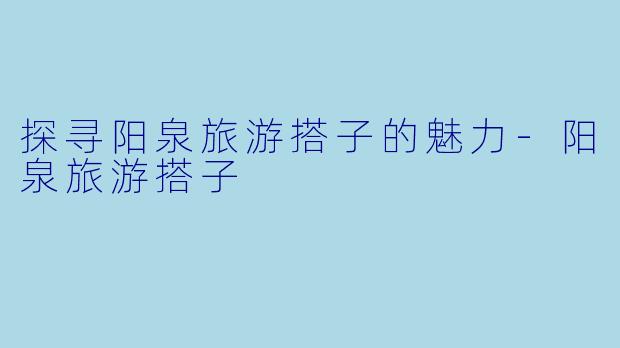 探寻阳泉旅游搭子的魅力