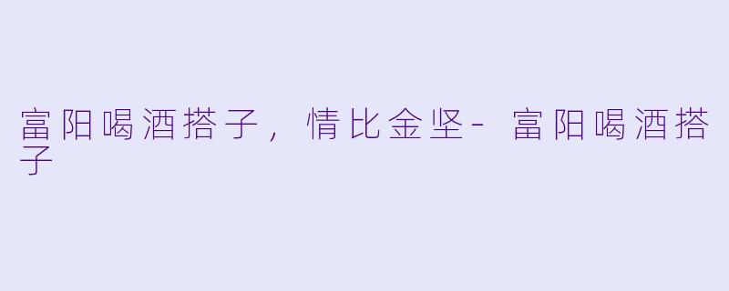 富阳喝酒搭子，情比金坚-富阳喝酒搭子