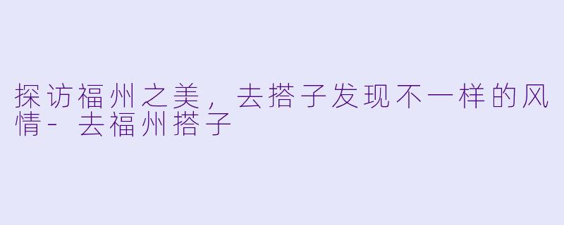 探访福州之美，去搭子发现不一样的风情-去福州搭子