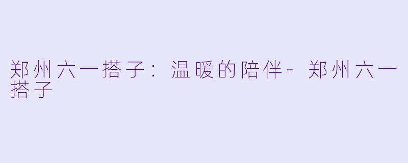 郑州六一搭子：温暖的陪伴-郑州六一搭子