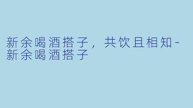 新余喝酒搭子，共饮且相知-新余喝酒搭子