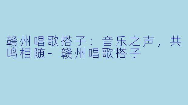 赣州唱歌搭子：音乐之声，共鸣相随-赣州唱歌搭子