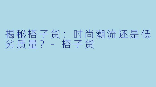 揭秘搭子货：时尚潮流还是低劣质量？-搭子货