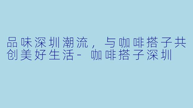 品味深圳潮流，与咖啡搭子共创美好生活-咖啡搭子深圳