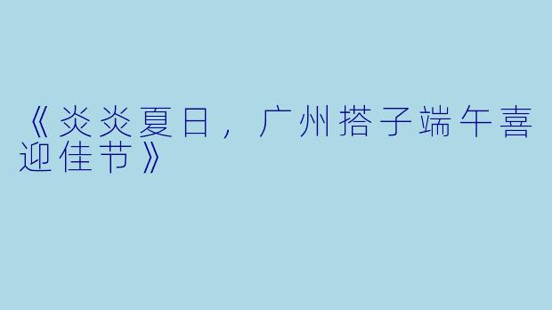 《炎炎夏日，广州搭子端午喜迎佳节》