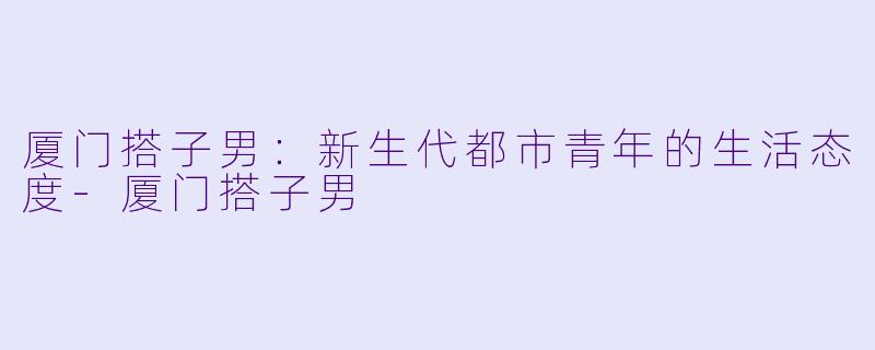 厦门搭子男：新生代都市青年的生活态度-厦门搭子男