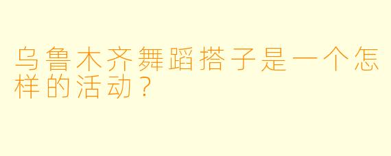 乌鲁木齐舞蹈搭子是一个怎样的活动?