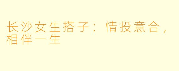长沙女生搭子：情投意合，相伴一生