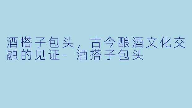 酒搭子包头，古今酿酒文化交融的见证-酒搭子包头