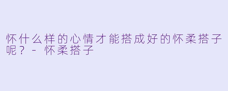 怀什么样的心情才能搭成好的怀柔搭子呢？