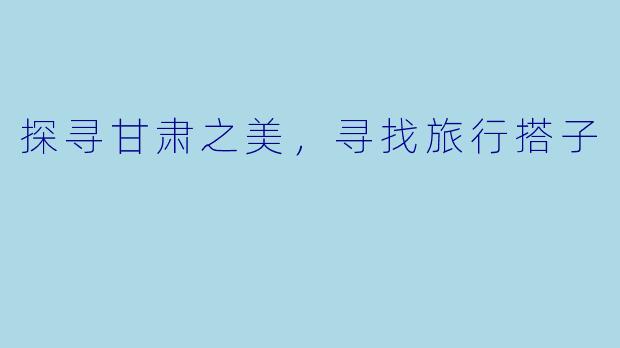 探寻甘肃之美，寻找旅行搭子