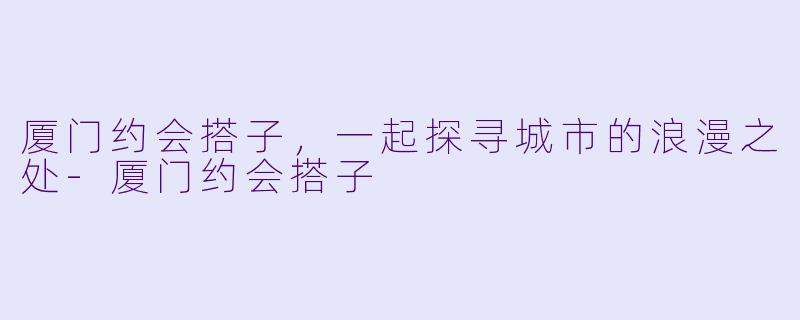 厦门约会搭子，一起探寻城市的浪漫之处-厦门约会搭子