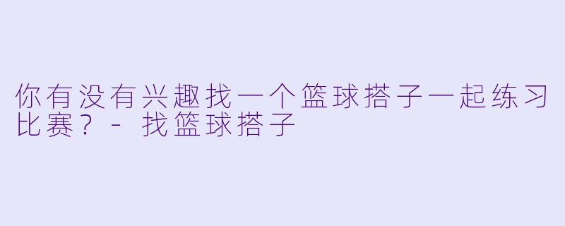 你有没有兴趣找一个篮球搭子一起练习比赛？