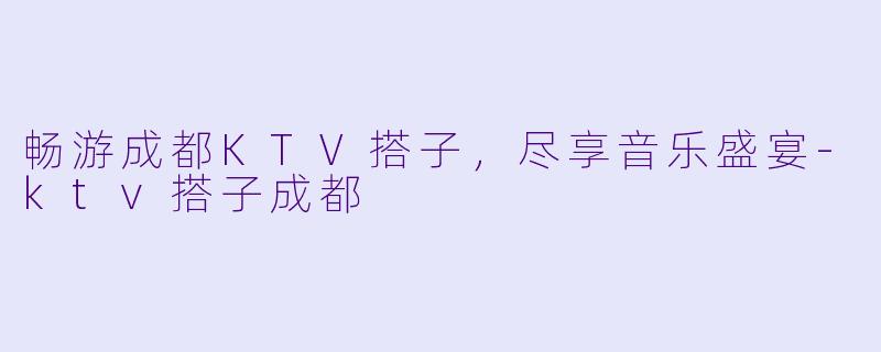 畅游成都KTV搭子，尽享音乐盛宴-ktv搭子成都
