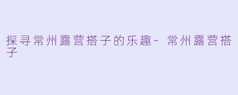 探寻常州露营搭子的乐趣-常州露营搭子