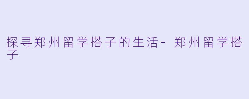 探寻郑州留学搭子的生活-郑州留学搭子