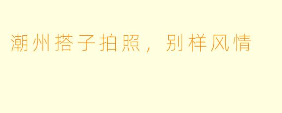 潮州搭子拍照，别样风情