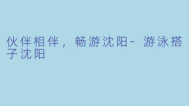 伙伴相伴，畅游沈阳-游泳搭子沈阳