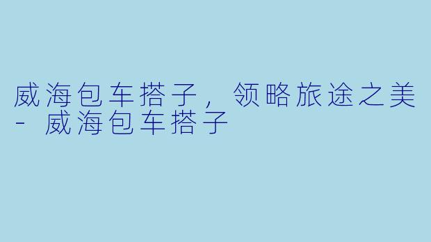 威海包车搭子，领略旅途之美-威海包车搭子