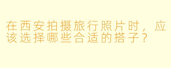在西安拍摄旅行照片时，应该选择哪些合适的搭子？