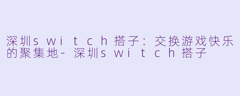 深圳switch搭子：交换游戏快乐的聚集地-深圳switch搭子