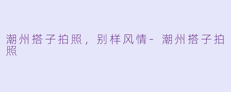 潮州搭子拍照，别样风情-潮州搭子拍照