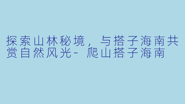 探索山林秘境，与搭子海南共赏自然风光-爬山搭子海南