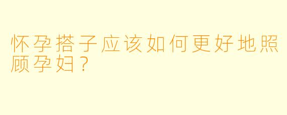 怀孕搭子应该如何更好地照顾孕妇？