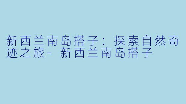 新西兰南岛搭子：探索自然奇迹之旅-新西兰南岛搭子