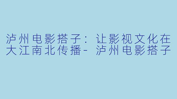 泸州电影搭子：让影视文化在大江南北传播-泸州电影搭子