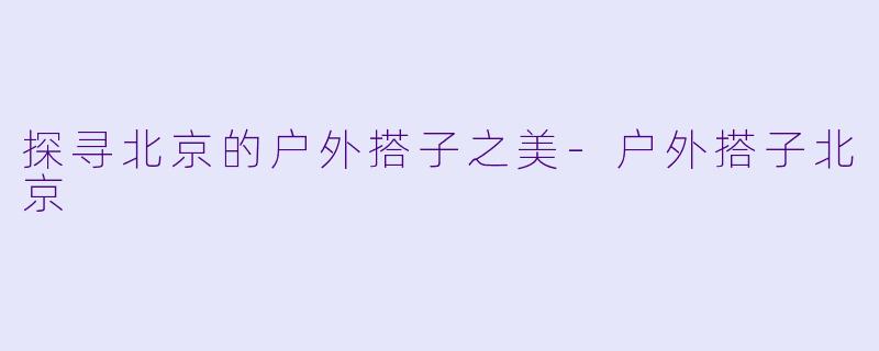 探寻北京的户外搭子之美-户外搭子北京