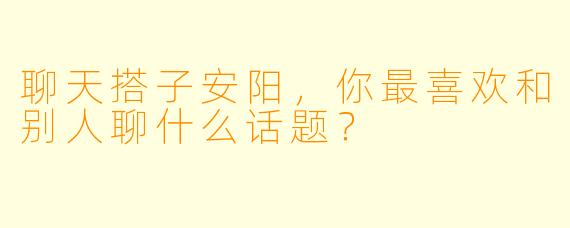 聊天搭子安阳，你最喜欢和别人聊什么话题？  