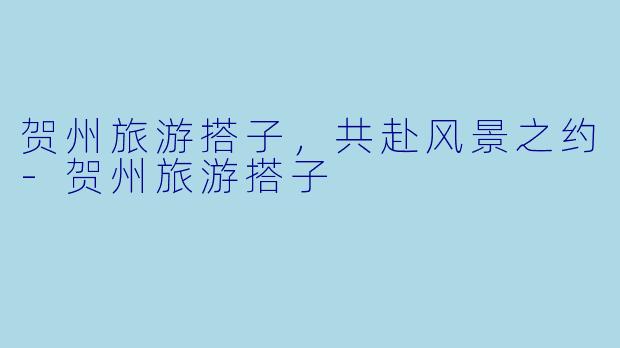 贺州旅游搭子，共赴风景之约-贺州旅游搭子