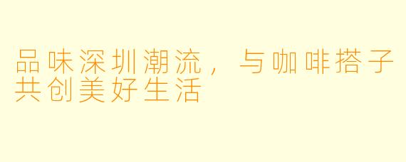 品味深圳潮流，与咖啡搭子共创美好生活