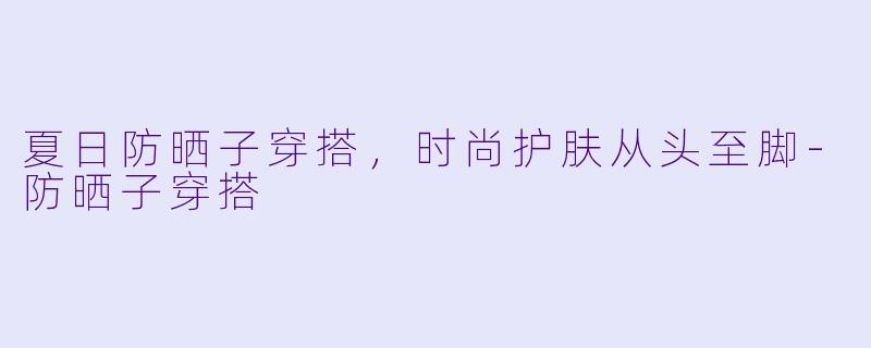 夏日防晒子穿搭，时尚护肤从头至脚-防晒子穿搭