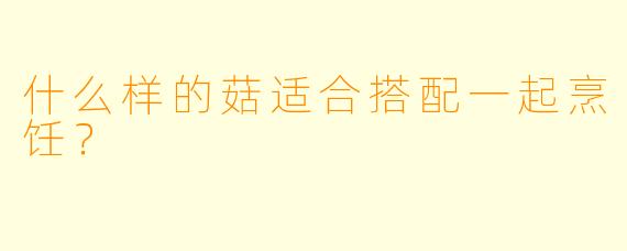 什么样的菇适合搭配一起烹饪？