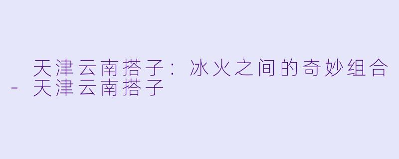  天津云南搭子：冰火之间的奇妙组合-天津云南搭子