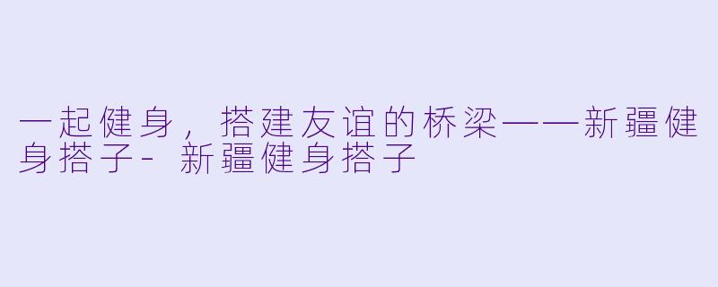 一起健身，搭建友谊的桥梁——新疆健身搭子-新疆健身搭子