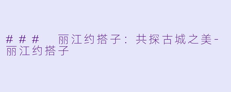 ### 丽江约搭子：共探古城之美-丽江约搭子