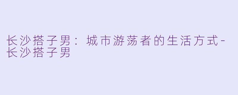 长沙搭子男：城市游荡者的生活方式-长沙搭子男